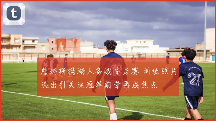 詹姆斯携湖人备战季后赛 训练照片流出引关注冠军前景再成焦点