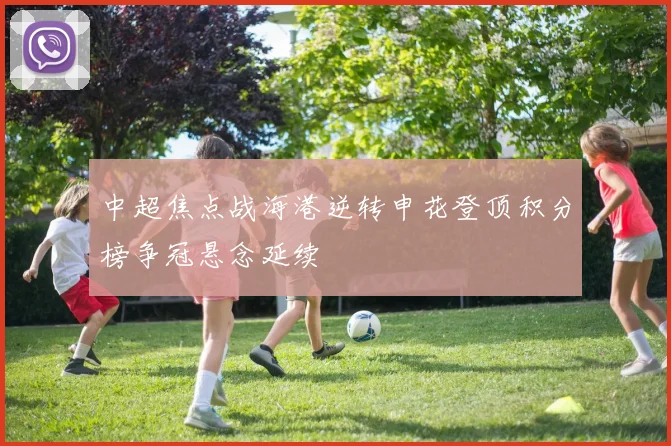 中超焦点战海港逆转申花登顶积分榜争冠悬念延续