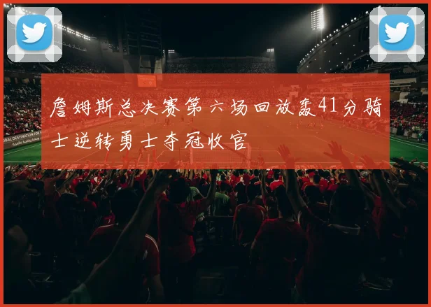 詹姆斯总决赛第六场回放轰41分骑士逆转勇士夺冠收官