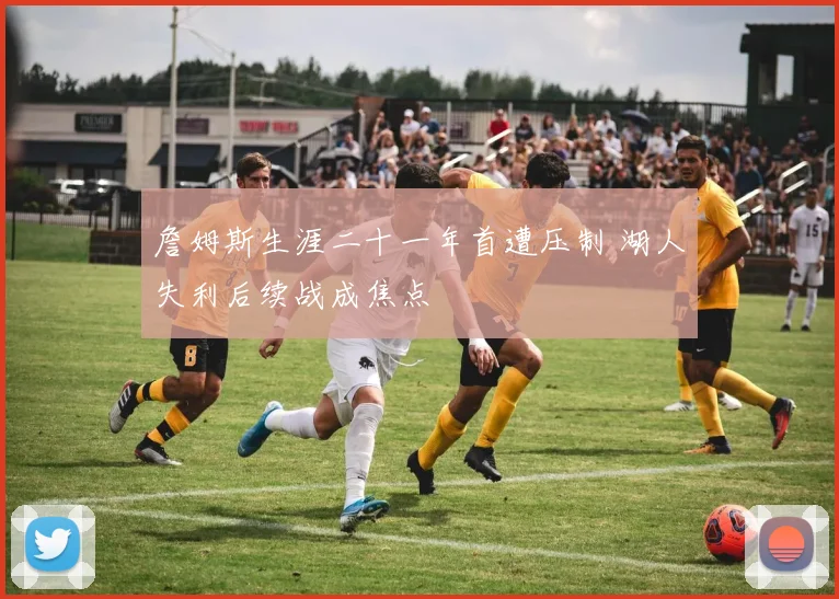 詹姆斯生涯二十一年首遭压制 湖人失利后续战成焦点