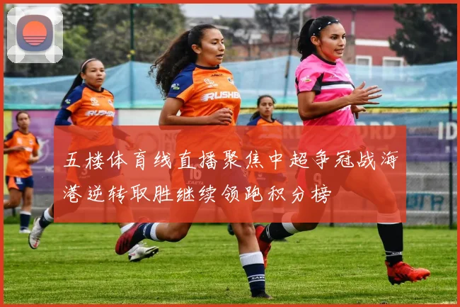 五楼体育线直播聚焦中超争冠战海港逆转取胜继续领跑积分榜