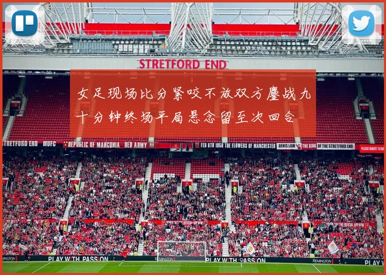女足现场比分紧咬不放双方鏖战九十分钟终场平局悬念留至次回合