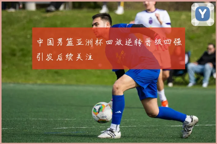 中国男篮亚洲杯回放逆转晋级四强引发后续关注