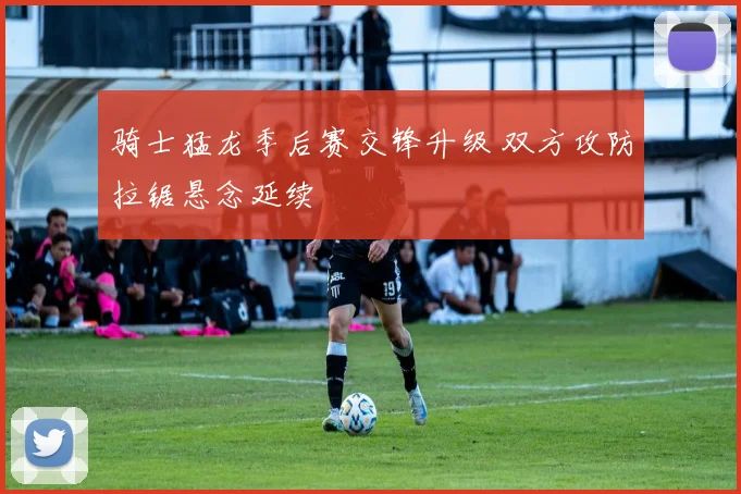 骑士猛龙季后赛交锋升级 双方攻防拉锯悬念延续