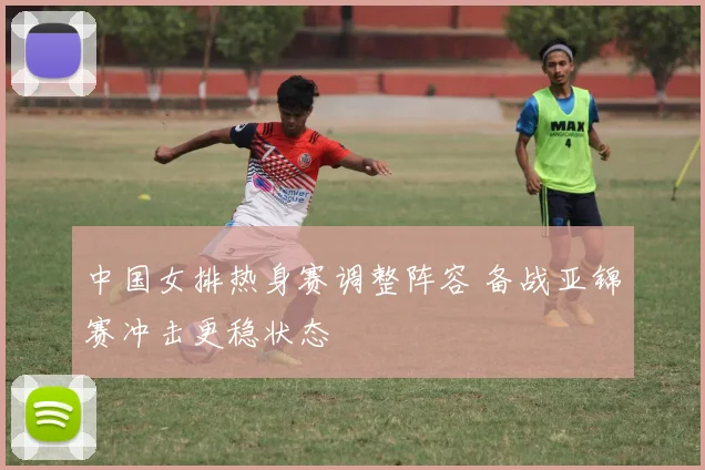 中国女排热身赛调整阵容 备战亚锦赛冲击更稳状态