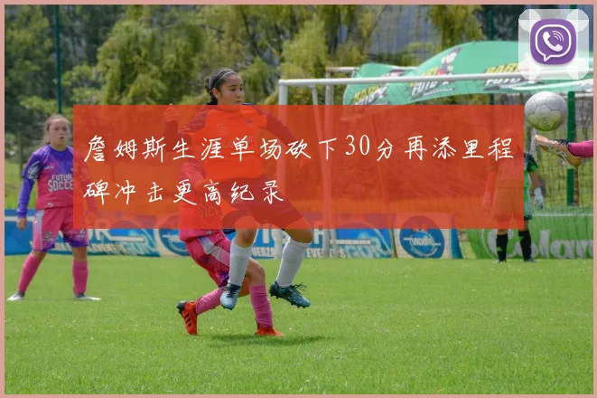 詹姆斯生涯单场砍下30分再添里程碑冲击更高纪录