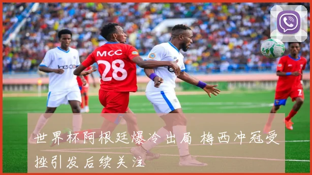 世界杯阿根廷爆冷出局 梅西冲冠受挫引发后续关注