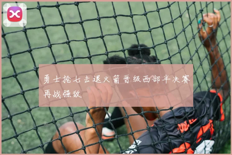 勇士抢七击退火箭晋级西部半决赛再战强敌