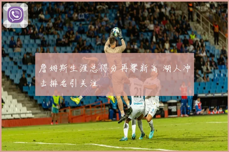 詹姆斯生涯总得分再攀新高 湖人冲击排名引关注