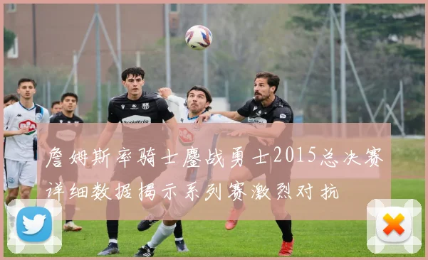 詹姆斯率骑士鏖战勇士2015总决赛详细数据揭示系列赛激烈对抗