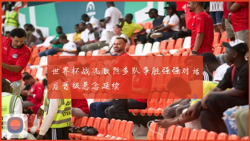 世界杯战况激烈多队争胜强强对话后晋级悬念延续