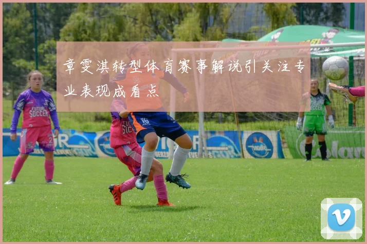 章雯淇转型体育赛事解说引关注专业表现成看点