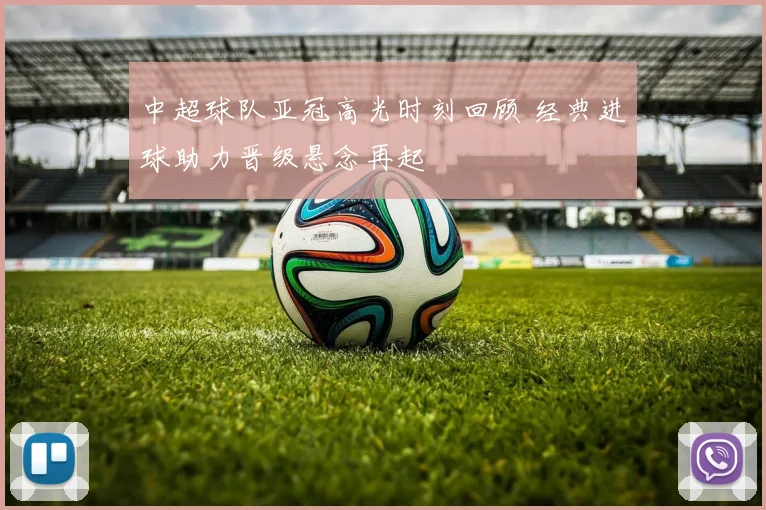 中超球队亚冠高光时刻回顾 经典进球助力晋级悬念再起