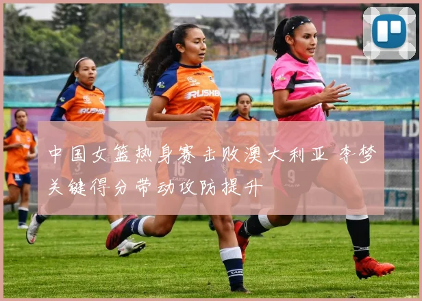 中国女篮热身赛击败澳大利亚 李梦关键得分带动攻防提升