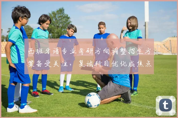 西班牙语专业考研方向调整招生方案备受关注，复试科目优化成焦点