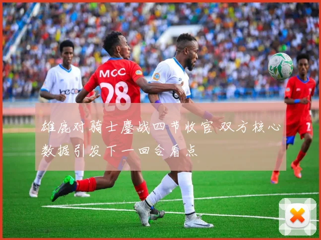 雄鹿对骑士鏖战四节收官 双方核心数据引发下一回合看点